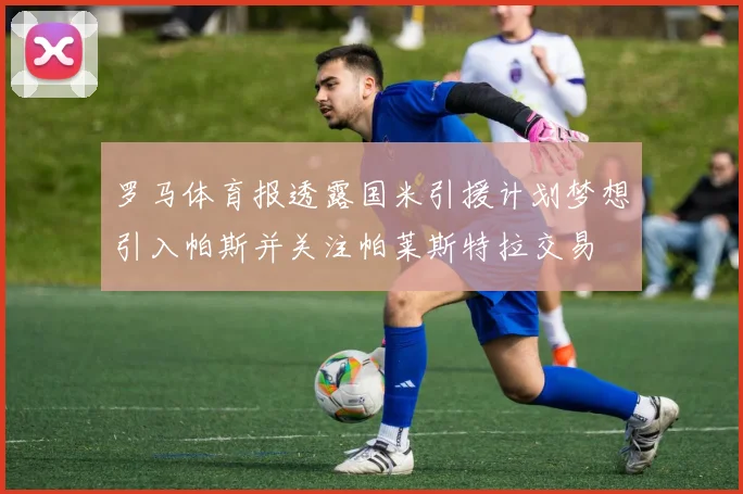 罗马体育报透露国米引援计划梦想引入帕斯并关注帕莱斯特拉交易