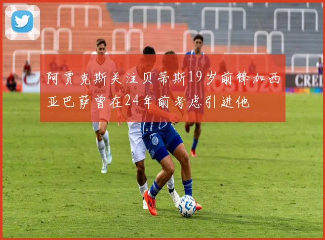 阿贾克斯关注贝蒂斯19岁前锋加西亚巴萨曾在24年前考虑引进他