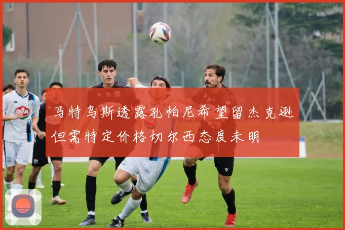 马特乌斯透露孔帕尼希望留杰克逊但需特定价格切尔西态度未明