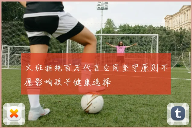 文班拒绝百万代言合同坚守原则不愿影响孩子健康选择