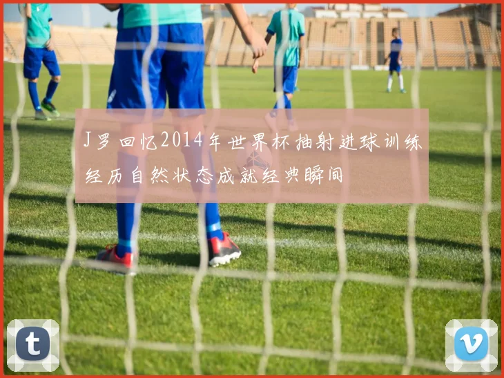 J罗回忆2014年世界杯抽射进球训练经历自然状态成就经典瞬间