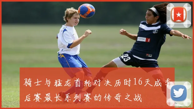 骑士与猛龙首轮对决历时16天成季后赛最长系列赛的传奇之战