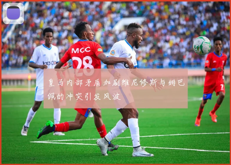 皇马内部矛盾加剧维尼修斯与姆巴佩的冲突引发风波