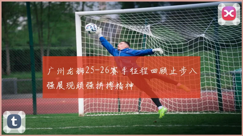 广州龙狮25-26赛季征程回顾止步八强展现顽强拼搏精神
