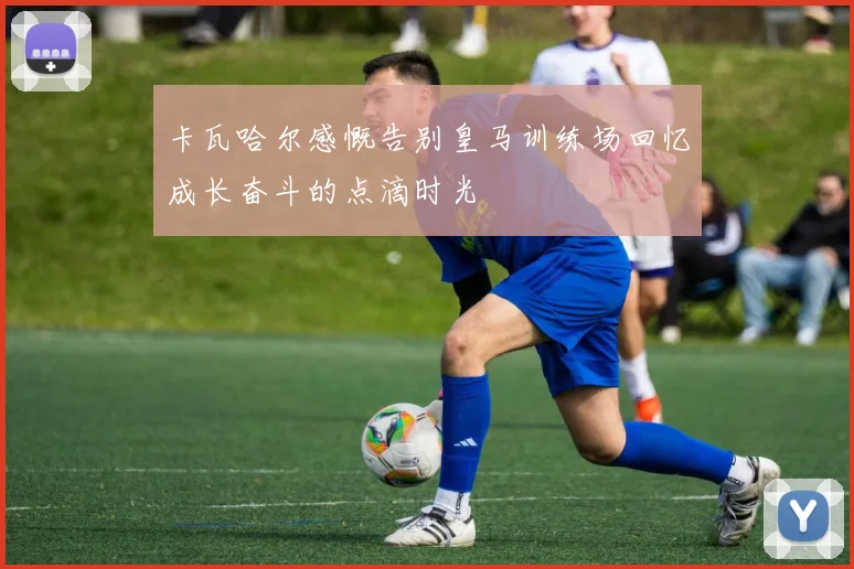 卡瓦哈尔感慨告别皇马训练场回忆成长奋斗的点滴时光
