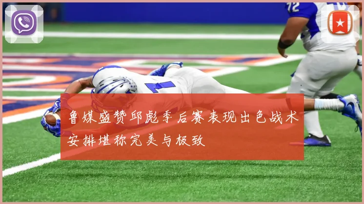 鲁媒盛赞邱彪季后赛表现出色战术安排堪称完美与极致