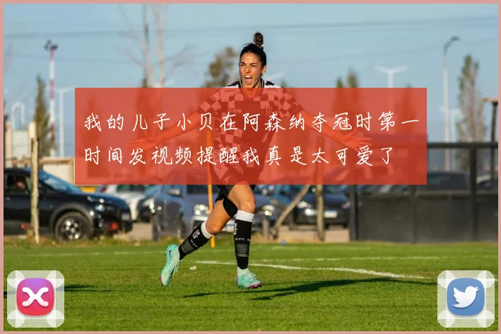 我的儿子小贝在阿森纳夺冠时第一时间发视频提醒我真是太可爱了