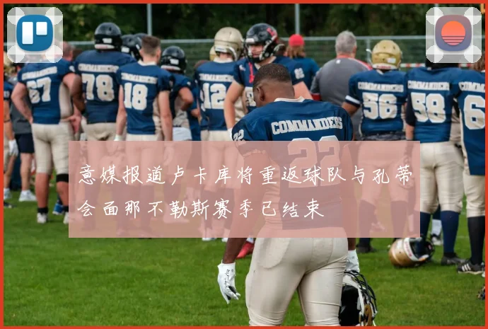 意媒报道卢卡库将重返球队与孔蒂会面那不勒斯赛季已结束