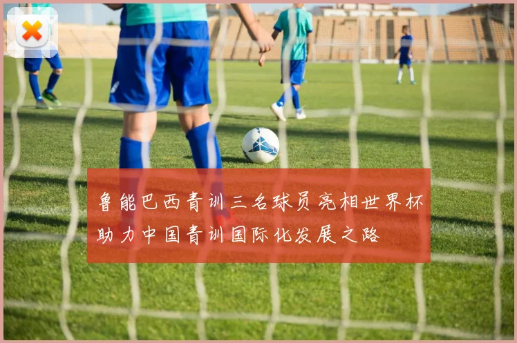 鲁能巴西青训三名球员亮相世界杯助力中国青训国际化发展之路