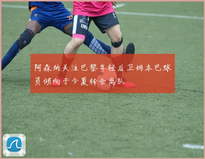 阿森纳关注巴黎年轻后卫姆本巴球员倾向于今夏转会离队